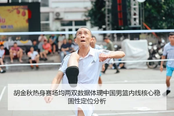 胡金秋热身赛场均两双数据体现中国男篮内线核心稳固性定位分析